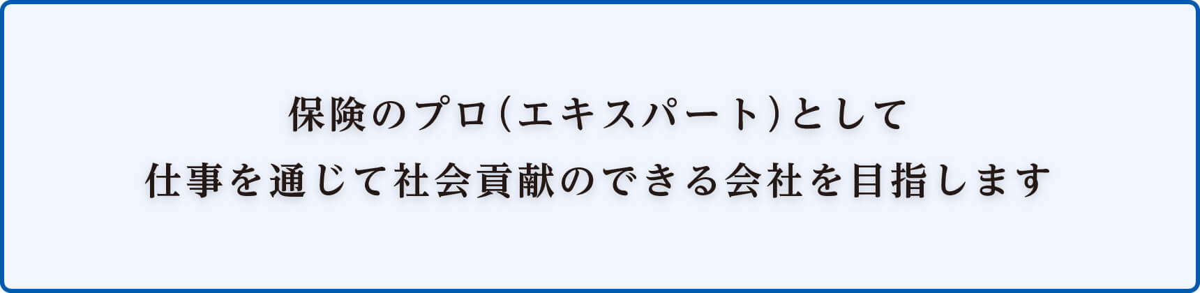 保険のプロ(エキスパート)として仕事を通じて社会貢献のできる会社を目指します