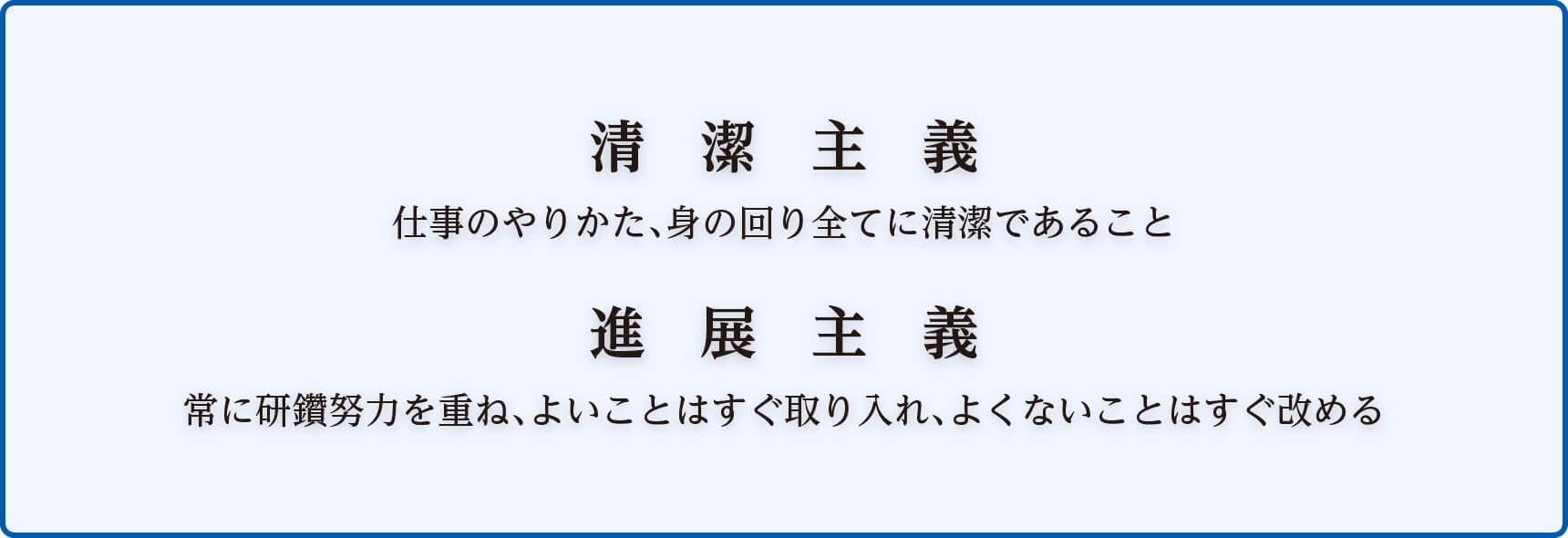 清潔主義 仕事のやりかた、身の回り全てに清潔であること 進展主義 常に研鑽努力を重ね、よいことはすぐ取り入れ、よくないことはすぐ改める